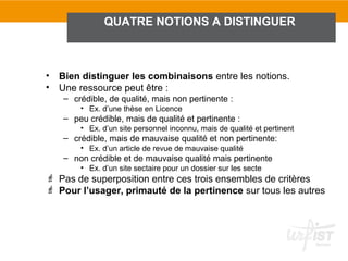 QUATRE NOTIONS A DISTINGUER



•   Bien distinguer les combinaisons entre les notions.
•   Une ressource peut être :
    – crédible, de qualité, mais non pertinente :
        • Ex. d’une thèse en Licence
    – peu crédible, mais de qualité et pertinente :
        • Ex. d’un site personnel inconnu, mais de qualité et pertinent
    – crédible, mais de mauvaise qualité et non pertinente:
        • Ex. d’un article de revue de mauvaise qualité
    – non crédible et de mauvaise qualité mais pertinente
        • Ex. d’un site sectaire pour un dossier sur les secte
 Pas de superposition entre ces trois ensembles de critères
 Pour l’usager, primauté de la pertinence sur tous les autres
 