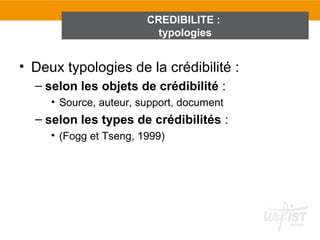 CREDIBILITE :
                          typologies


• Deux typologies de la crédibilité :
  – selon les objets de crédibilité :
     • Source, auteur, support, document
  – selon les types de crédibilités :
     • (Fogg et Tseng, 1999)
 