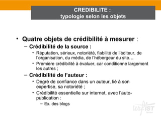 CREDIBILITE :
                   typologie selon les objets



• Quatre objets de crédibilité à mesurer :
  – Crédibilité de la source :
     • Réputation, sérieux, notoriété, fiabilité de l’éditeur, de
       l’organisation, du média, de l’hébergeur du site…
     • Première crédibilité à évaluer, car conditionne largement
       les autres ;
  – Crédibilité de l’auteur :
     • Degré de confiance dans un auteur, lié à son
       expertise, sa notoriété ;
     • Crédibilité essentielle sur internet, avec l’auto-
       publication :
         – Ex. des blogs
 