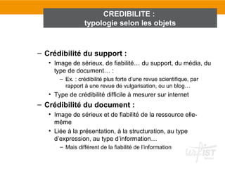 CREDIBILITE :
                 typologie selon les objets


– Crédibilité du support :
   • Image de sérieux, de fiabilité… du support, du média, du
     type de document… :
       – Ex. : crédibilité plus forte d’une revue scientifique, par
         rapport à une revue de vulgarisation, ou un blog…
   • Type de crédibilité difficile à mesurer sur internet
– Crédibilité du document :
   • Image de sérieux et de fiabilité de la ressource elle-
     même
   • Liée à la présentation, à la structuration, au type
     d’expression, au type d’information…
       – Mais différent de la fiabilité de l’information
 