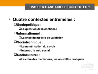 EVALUER DANS QUELS CONTEXTES ?


• Quatre contextes entremêlés :
   Sociopolitique :
     La question de la confiance
   Informationnel :
     La crise du modèle de validation
   Sociotechnique :
     La numérisation du savoir
     Internet, le web social
   Socioculturel :
     La crise des médiations, les nouvelles pratiques
 