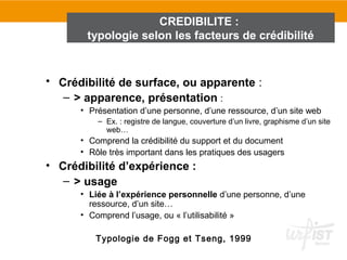 CREDIBILITE :
       typologie selon les facteurs de crédibilité


• Crédibilité de surface, ou apparente :
   – > apparence, présentation :
      • Présentation d’une personne, d’une ressource, d’un site web
          – Ex. : registre de langue, couverture d’un livre, graphisme d’un site
            web…
      • Comprend la crédibilité du support et du document
      • Rôle très important dans les pratiques des usagers
• Crédibilité d’expérience :
   – > usage
      • Liée à l’expérience personnelle d’une personne, d’une
        ressource, d’un site…
      • Comprend l’usage, ou « l’utilisabilité »

         Typologie de Fogg et Tseng, 1999
 