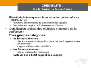 CREDIBILITE :
                         les facteurs de la confiance

• Méta-étude britannique sur la construction de la confiance
  (Pickard, 2010):
   – Panorama des modalités de la confiance des usagers
   – Dépouillement de plus de 220 références d’études
• Identification précise des multiples « facteurs de la
  confiance »
• Trois grandes catégories :
   – les facteurs externes :
       • Liés à la source, au dispositif sociotechnique, à la présentation…
         des sites web
       • « signes extérieurs de crédibilité »
   – Les facteurs internes :
       • Liés au contenu des ressources
   – Facteurs liés à l’état cognitif des usagers
 