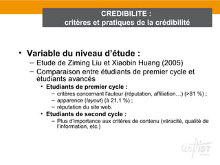 CREDIBILITE :
             critères et pratiques de la crédibilité



• Variable du niveau d’étude :
  – Etude de Ziming Liu et Xiaobin Huang (2005)
  – Comparaison entre étudiants de premier cycle et
    étudiants avancés
     • Etudiants de premier cycle :
        – critères concernant l'auteur (réputation, affiliation…) (>81 %) ;
        – apparence (layout) (à 21,1 %) ;
        – réputation du site web.
     • Etudiants de second cycle :
        – Plus d’importance aux critères de contenu (véracité, qualité de
          l’information, etc.)
 