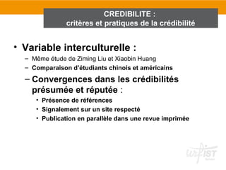 CREDIBILITE :
               critères et pratiques de la crédibilité


• Variable interculturelle :
  – Même étude de Ziming Liu et Xiaobin Huang
  – Comparaison d’étudiants chinois et américains
  – Convergences dans les crédibilités
    présumée et réputée :
     • Présence de références
     • Signalement sur un site respecté
     • Publication en parallèle dans une revue imprimée
 