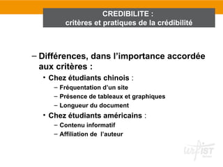CREDIBILITE :
         critères et pratiques de la crédibilité



– Différences, dans l’importance accordée
  aux critères :
  • Chez étudiants chinois :
     – Fréquentation d’un site
     – Présence de tableaux et graphiques
     – Longueur du document
  • Chez étudiants américains :
     – Contenu informatif
     – Affiliation de l’auteur
 