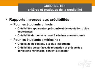 CREDIBILITE :
               critères et pratiques de la crédibilité


• Rapports inverses aux crédibilités :
  – Pour les étudiants chinois :
     • Crédibilités apparentes, présumée et de réputation : plus
       importantes
     • Crédibilité de contenu : sert à éliminer une ressource
  – Pour les étudiants américains :
     • Crédibilité de contenu : la plus importante
     • Crédibilités de surface, de réputation et présumée :
       conditions minimales, servent à éliminer
 