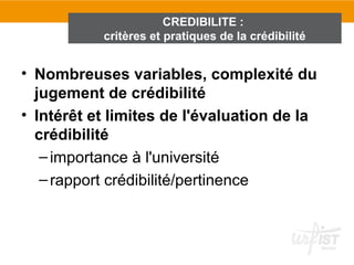 CREDIBILITE :
           critères et pratiques de la crédibilité


• Nombreuses variables, complexité du
  jugement de crédibilité
• Intérêt et limites de l'évaluation de la
  crédibilité
   – importance à l'université
   – rapport crédibilité/pertinence
 