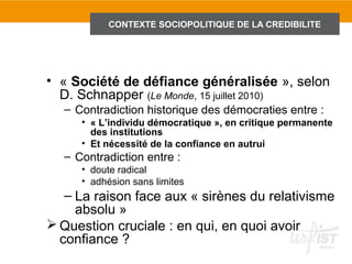 CONTEXTE SOCIOPOLITIQUE DE LA CREDIBILITE
                1.1 Introduction : le contexte sociopolitique de la crédibilité




• « Société de défiance généralisée », selon
  D. Schnapper (Le Monde, 15 juillet 2010)
  – Contradiction historique des démocraties entre :
     • « L’individu démocratique », en critique permanente
       des institutions
     • Et nécessité de la confiance en autrui
  – Contradiction entre :
     • doute radical
     • adhésion sans limites
   – La raison face aux « sirènes du relativisme
     absolu »
 Question cruciale : en qui, en quoi avoir
  confiance ?
 