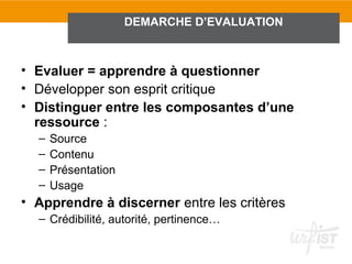 DEMARCHE D’EVALUATION



• Evaluer = apprendre à questionner
• Développer son esprit critique
• Distinguer entre les composantes d’une
  ressource :
  –   Source
  –   Contenu
  –   Présentation
  –   Usage
• Apprendre à discerner entre les critères
  – Crédibilité, autorité, pertinence…
 