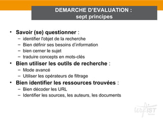 DEMARCHE D’EVALUATION :
                            sept principes

• Savoir (se) questionner :
   –   identifier l'objet de la recherche
   –   Bien définir ses besoins d’information
   –   bien cerner le sujet
   –   traduire concepts en mots-clés
• Bien utiliser les outils de recherche :
   – Mode avancé
   – Utiliser les opérateurs de filtrage
• Bien identifier les ressources trouvées :
   – Bien décoder les URL
   – Identifier les sources, les auteurs, les documents
 