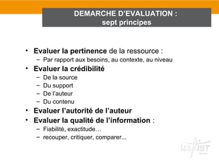 DEMARCHE D’EVALUATION :
                      sept principes


• Evaluer la pertinence de la ressource :
   – Par rapport aux besoins, au contexte, au niveau
• Evaluer la crédibilité
   –   De la source
   –   Du support
   –   De l’auteur
   –   Du contenu
• Evaluer l’autorité de l’auteur
• Evaluer la qualité de l’information :
   – Fiabilité, exactitude…
   – recouper, critiquer, comparer...
 