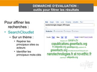 DEMARCHE D’EVALUATION :
                    outils pour filtrer les résultats


Pour affiner les
  recherches :
• SearchCloudlet
  – Sur un thème :
     • Repérer les
       principaux sites ou
       acteurs
     • Identifier les
       principaux mots-clés
 