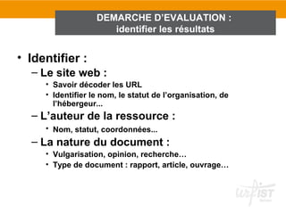 DEMARCHE D’EVALUATION :
                      identifier les résultats


• Identifier :
  – Le site web :
     • Savoir décoder les URL
     • Identifier le nom, le statut de l’organisation, de
       l’hébergeur...
  – L’auteur de la ressource :
     • Nom, statut, coordonnées...
  – La nature du document :
     • Vulgarisation, opinion, recherche…
     • Type de document : rapport, article, ouvrage…
 