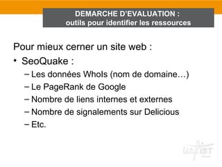 DEMARCHE D’EVALUATION :
           outils pour identifier les ressources


Pour mieux cerner un site web :
• SeoQuake :
  – Les données WhoIs (nom de domaine…)
  – Le PageRank de Google
  – Nombre de liens internes et externes
  – Nombre de signalements sur Delicious
  – Etc.
 