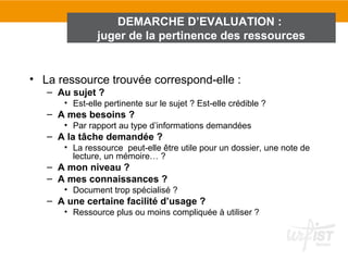 DEMARCHE D’EVALUATION :
               juger de la pertinence des ressources


• La ressource trouvée correspond-elle :
   – Au sujet ?
      • Est-elle pertinente sur le sujet ? Est-elle crédible ?
   – A mes besoins ?
      • Par rapport au type d’informations demandées
   – A la tâche demandée ?
      • La ressource peut-elle être utile pour un dossier, une note de
        lecture, un mémoire… ?
   – A mon niveau ?
   – A mes connaissances ?
      • Document trop spécialisé ?
   – A une certaine facilité d’usage ?
      • Ressource plus ou moins compliquée à utiliser ?
 