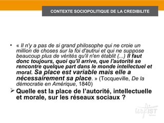 TITRE DE DIAPOSITIVE
                CONTEXTE SOCIOPOLITIQUE DE LA CREDIBILITE




• « Il n'y a pas de si grand philosophe qui ne croie un
  million de choses sur la foi d'autrui et qui ne suppose
  beaucoup plus de vérités qu'il n'en établit (...) Il faut
  donc toujours, quoi qu'il arrive, que l'autorité se
  rencontre quelque part dans le monde intellectuel et
  moral. Sa place est variable mais elle a
  nécessairement sa place. » (Tocqueville, De la
  démocratie en Amérique, 1840)
 Quelle est la place de l’autorité, intellectuelle
  et morale, sur les réseaux sociaux ?
 