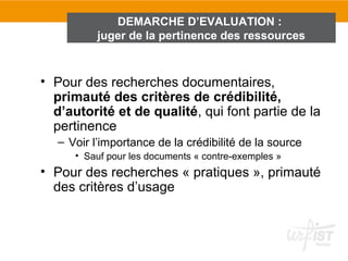 DEMARCHE D’EVALUATION :
           juger de la pertinence des ressources



• Pour des recherches documentaires,
  primauté des critères de crédibilité,
  d’autorité et de qualité, qui font partie de la
  pertinence
   – Voir l’importance de la crédibilité de la source
      • Sauf pour les documents « contre-exemples »
• Pour des recherches « pratiques », primauté
  des critères d’usage
 
