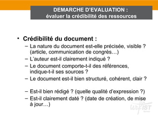 DEMARCHE D’EVALUATION :
           évaluer la crédibilité des ressources



• Crédibilité du document :
  – La nature du document est-elle précisée, visible ?
    (article, communication de congrès…)
  – L’auteur est-il clairement indiqué ?
  – Le document comporte-t-il des références,
    indique-t-il ses sources ?
  – Le document est-il bien structuré, cohérent, clair ?

  – Est-il bien rédigé ? (quelle qualité d’expression ?)
  – Est-il clairement daté ? (date de création, de mise
    à jour…)
 