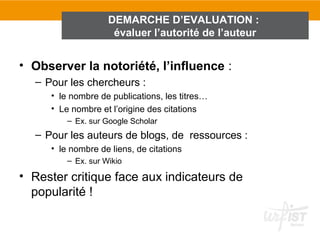 DEMARCHE D’EVALUATION :
                     évaluer l’autorité de l’auteur


• Observer la notoriété, l’influence :
  – Pour les chercheurs :
     • le nombre de publications, les titres…
     • Le nombre et l’origine des citations
         – Ex. sur Google Scholar
  – Pour les auteurs de blogs, de ressources :
     • le nombre de liens, de citations
         – Ex. sur Wikio

• Rester critique face aux indicateurs de
  popularité !
 