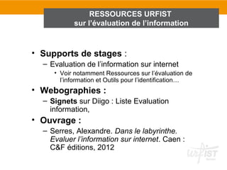 RESSOURCES URFIST
           sur l’évaluation de l’information



• Supports de stages :
  – Evaluation de l’information sur internet
     • Voir notamment Ressources sur l’évaluation de
       l’information et Outils pour l’identification…
• Webographies :
  – Signets sur Diigo : Liste Evaluation
    information,
• Ouvrage :
  – Serres, Alexandre. Dans le labyrinthe.
    Evaluer l’information sur internet. Caen :
    C&F éditions, 2012
 