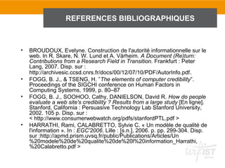 REFERENCES BIBLIOGRAPHIQUES



•   BROUDOUX, Evelyne. Construction de l'autorité informationnelle sur le
    web. In R. Skare, N. W. Lund et A. Vårheim. A Document (Re)turn:
    Contributions from a Research Field in Transition. Frankfurt : Peter
    Lang, 2007. Disp. sur :
    http://archivesic.ccsd.cnrs.fr/docs/00/12/07/10/PDF/AutorInfo.pdf.
•   FOGG, B. J., & TSENG, H. ”The elements of computer credibility”.
    Proceedings of the SIGCHI conference on Human Factors in
    Computing Systems, 1999, p. 80–87
•   FOGG, B. J., SOOHOO, Cathy, DANIELSON, David R. How do people
    evaluate a web site's credibility ? Results from a large study [En ligne].
    Stanford, California : Persuasive Technology Lab Stanford University,
    2002. 105 p. Disp. sur :
    < http://www.consumerwebwatch.org/pdfs/stanfordPTL.pdf >
•   HARRATHI, Rami, CALABRETTO, Sylvie C. « Un modèle de qualité de
    l'information ». In : EGC'2006. Lille : [s.n.], 2006. p. pp. 299-304. Disp.
    sur :http://apmd.prism.uvsq.fr/public/Publications/Articles/Un
    %20modele%20de%20qualite%20de%20l%20information_Harrathi,
    %20Calabretto.pdf >
 
