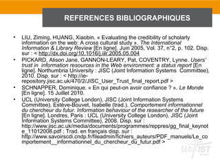 REFERENCES BIBLIOGRAPHIQUES

•   LIU, Ziming, HUANG, Xiaobin. « Evaluating the credibility of scholarly
    information on the web: A cross cultural study ». The International
    Information & Library Review [En ligne]. Juin 2005, Vol. 37, n°2, p. 102. Disp.
    sur : < http://dx.doi.org/10.1016/j.iilr.2005.05.004
•   PICKARD, Alison Jane, GANNON-LEARY, Pat, COVENTRY, Lynne. Users’
    trust in information resources in the Web environment: a status report [En
    ligne]. Northumbria University : JISC (Joint Information Systems Committee),
    2010. Disp. sur : < http://ie-
    repository.jisc.ac.uk/470/2/JISC_User_Trust_final_report.pdf >
•   SCHNAPPER, Dominique. « En qui peut-on avoir confiance ? ». Le Monde
    [En ligne]. 15 Juillet 2010.
•   UCL (University College London), JISC (Joint Information Systems
    Committee), Estève-Bouvet, Isabelle (trad.). Comportement informationnel
    du chercheur du futur. Information behaviour of the researcher of the future
    [En ligne]. Londres, Paris : UCL (University College London), JISC (Joint
    Information Systems Committee), 2008. Disp. sur :
    http://www.jisc.ac.uk/media/documents/programmes/reppres/gg_final_keynot
    e_11012008.pdf ; Trad. en français disp. sur :
    http://www.savoirscdi.cndp.fr/fileadmin/fichiers_auteurs/PDF_manuels/Le_co
    mportement__informationnel_du_chercheur_du_futur.pdf >
 