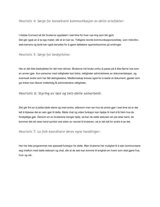 Heuristic 4: Sørge for konsekvent kommunikasjon av delte artefakter:



IAdobeConnectsåblirbrukerneoppdatertirealtimeforhvernyetingsomblirgjort.
Detgårogsåanåtaoppmøtet,slikatenkanse.Tidligerenevntekommunikasjonsverktøy,sommikrofon,
web­kameraogtavlebørogsåbenyttesforågjøredeltakereoppmerksommepåendringer.


Heuristic 5: Sørge for beskyttelse:



Hererdetikkebeskyttelsefordetmanskriver.Brukernemåbrukeomhuåpassepååikkefjernenoesom
enannengjør.Kunpersonermedrettigheterkanbidra;rettigheteradministreresavdokumentskaper,og
eventueltandresomharfåttdelingsstatus.Medlemsskapkrevesogsåforåstarteetdokument;gjestersom
gislinkenkanlikevelmidlertidigfåadministrativerettigheter,



Heuristic 6: Styring av løst og tett-delte samarbeid:



Detgårfintanåjobbebådealeneogmedandre,ettersommanserhvadeandregjørirealtimesåerdet
lettåtilpassedetenselvgjørtildette.Bådechatogvideofunksjonkanhjelpetilmedåfåfremhvade
forskjelligegjør.Dersomenavbrukerenetrengerhjelp,såkandesettestatusensinpåraisehand,da
kommerdetettraisehandsymbolvedsidenavnavnettilbrukeren,såerdetlettforandreåsedet.


Heuristic 7: La folk koordinere deres egne handlinger:



Herharikkeprogrammetnoespessiellfunksjonfordette.Menbrukerneharmulighettilåselvkommunisere
segimellommedbådewebcamogchat,slikatdeselvkankommetilenighetomhvemsomskalgjørehva,
hvorognår.
 