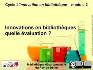 Cycle L’innovation en bibliothèque – module 2
Innovations en bibliothèques :
quelle évaluation ?
LicenceCCBY-SA:http://www.flickr.com/photos/53921113@N02/5645102295
Renaud Aïoutz
Médiathèque départementale
du Puy-de-Dôme
 