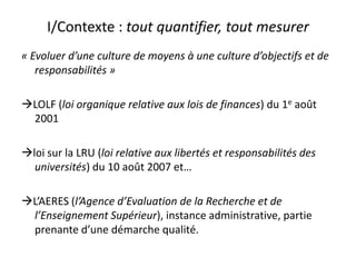 I/Contexte : tout quantifier, tout mesurer« Evoluer d’une culture de moyens à une culture d’objectifs et de responsabilités »LOLF (loi organique relative aux lois de finances) du 1e août 2001loi sur la LRU (loi relative aux libertés et responsabilités des universités) du 10 août 2007 et…L’AERES (l’Agence d’Evaluation de la Recherche et de l’Enseignement Supérieur), instance administrative, partie prenante d’une démarche qualité.