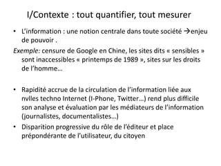 I/Contexte: tout quantifier, tout mesurerL’information : une notion centrale dans toute société enjeu de pouvoir .Exemple: censure de Google en Chine, les sites dits « sensibles » sont inaccessibles « printemps de 1989 », sites sur les droits de l’homme…Rapidité accrue de la circulation de l’information liée aux nvlles techno Internet (I-Phone, Twitter…) rend plus difficile son analyse et évaluation par les médiateurs de l’information (journalistes, documentalistes…)Disparition progressive du rôle de l’éditeur et place prépondérante de l’utilisateur, du citoyen
