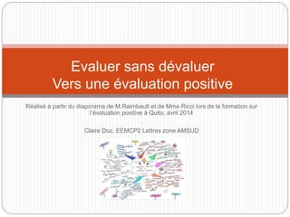 Evaluer sans dévaluer 
Vers une évaluation positive 
Réalisé à partir du diaporama de M.Raimbault et de Mme Ricci lors de la formation sur 
l’évaluation positive à Quito, avril 2014 
. 
Claire Doz, EEMCP2 Lettres zone AMSUD 
 