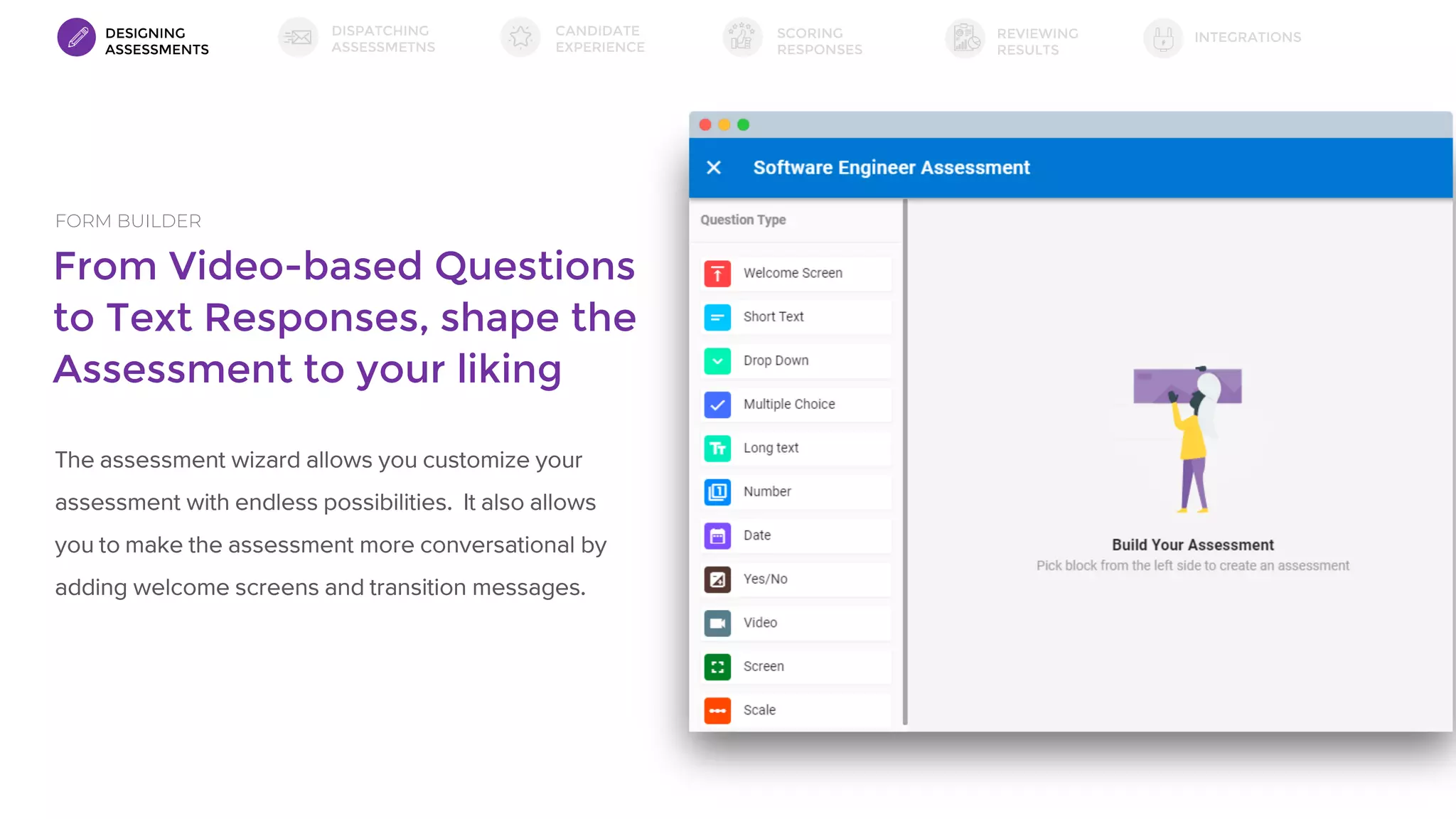 From Video-based Questions
to Text Responses, shape the
Assessment to your liking
FORM BUILDER
The assessment wizard allows you customize your
assessment with endless possibilities. It also allows
you to make the assessment more conversational by
adding welcome screens and transition messages.
DESIGNING
ASSESSMENTS
DISPATCHING
ASSESSMETNS
SCORING
RESPONSES
INTEGRATIONSREVIEWING
RESULTS
CANDIDATE
EXPERIENCE
 
