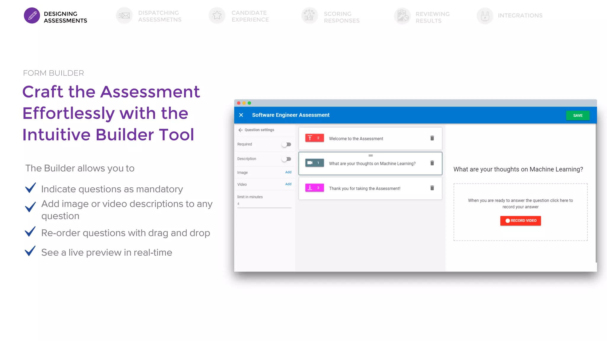 Craft the Assessment
Effortlessly with the
Intuitive Builder Tool
FORM BUILDER
The Builder allows you to
Indicate questions as mandatory
Add image or video descriptions to any
question
Re-order questions with drag and drop
See a live preview in real-time
DESIGNING
ASSESSMENTS
DISPATCHING
ASSESSMETNS
SCORING
RESPONSES
INTEGRATIONSREVIEWING
RESULTS
CANDIDATE
EXPERIENCE
 