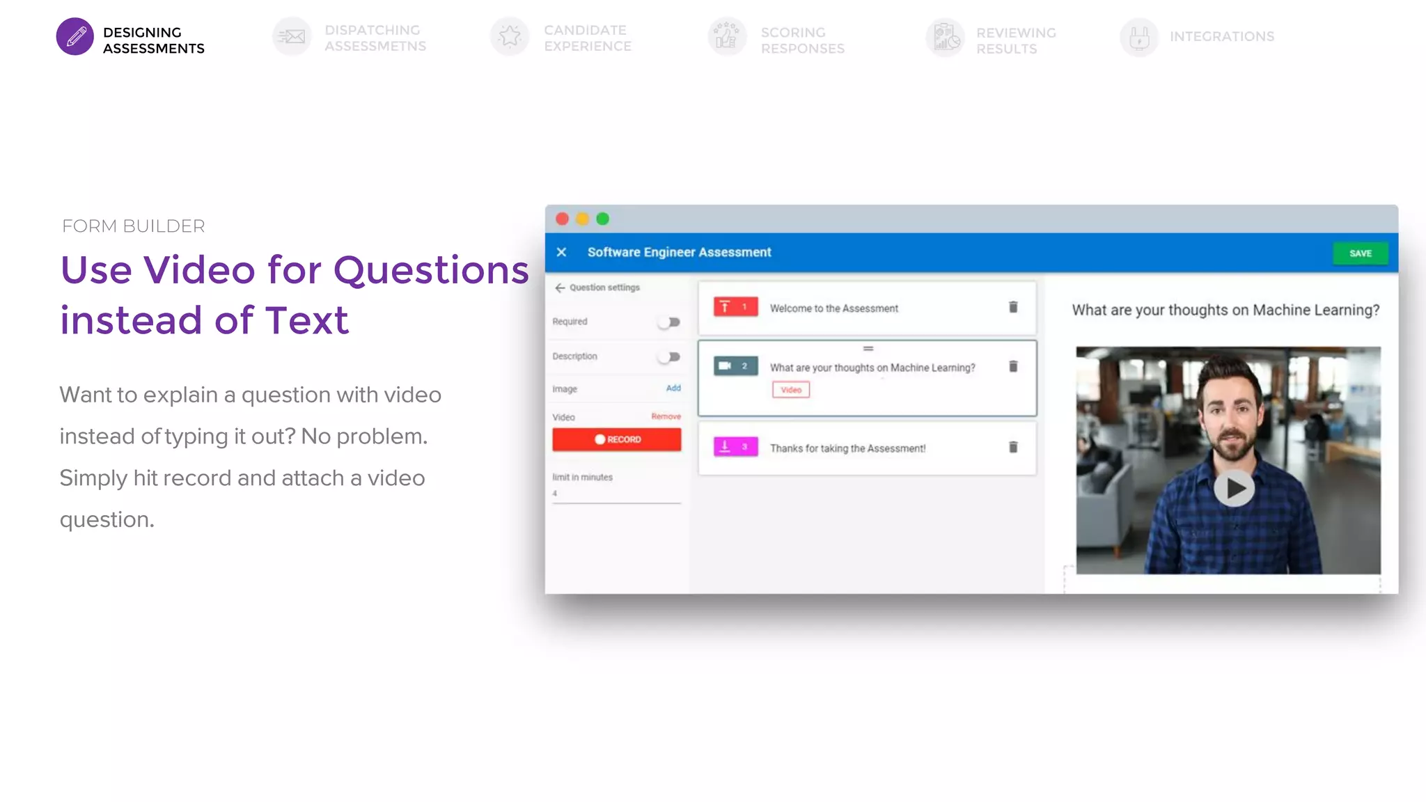 Use Video for Questions
instead of Text
FORM BUILDER
Want to explain a question with video
instead of typing it out? No problem.
Simply hit record and attach a video
question.
DESIGNING
ASSESSMENTS
DISPATCHING
ASSESSMETNS
SCORING
RESPONSES
INTEGRATIONSREVIEWING
RESULTS
CANDIDATE
EXPERIENCE
 