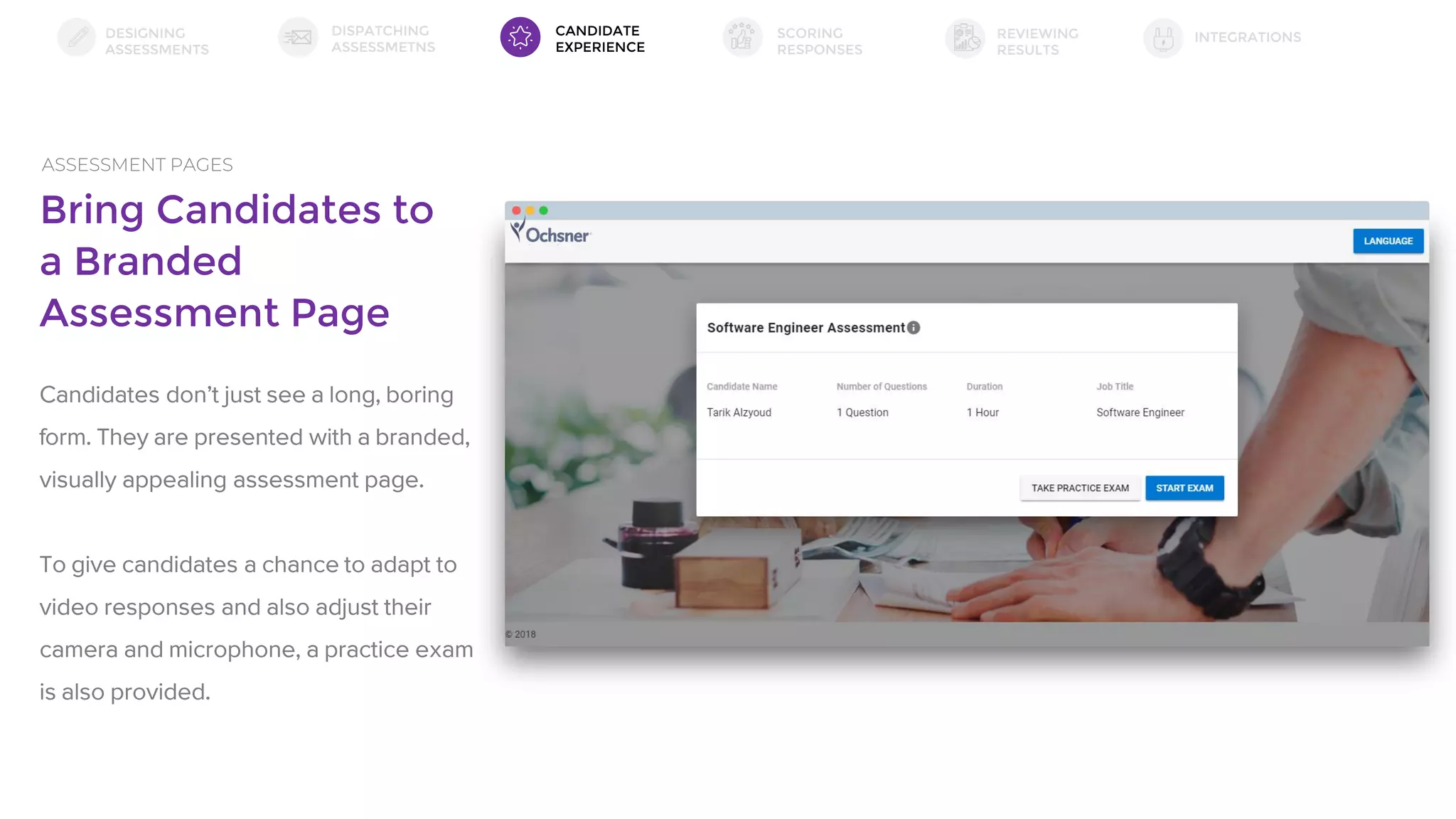 Bring Candidates to
a Branded
Assessment Page
ASSESSMENT PAGES
Candidates don’t just see a long, boring
form. They are presented with a branded,
visually appealing assessment page.
To give candidates a chance to adapt to
video responses and also adjust their
camera and microphone, a practice exam
is also provided.
DESIGNING
ASSESSMENTS
DISPATCHING
ASSESSMETNS
SCORING
RESPONSES
INTEGRATIONSREVIEWING
RESULTS
CANDIDATE
EXPERIENCE
 