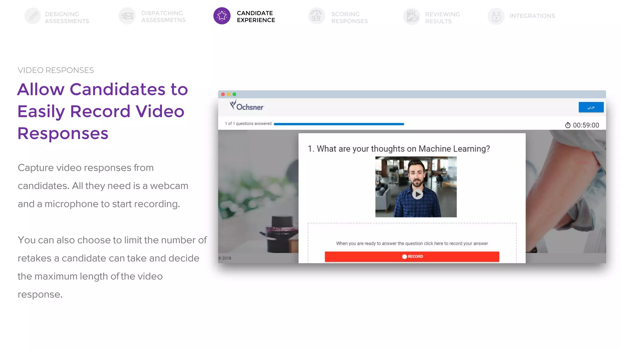 Allow Candidates to
Easily Record Video
Responses
VIDEO RESPONSES
Capture video responses from
candidates. All they need is a webcam
and a microphone to start recording.
You can also choose to limit the number of
retakes a candidate can take and decide
the maximum length of the video
response.
DESIGNING
ASSESSMENTS
DISPATCHING
ASSESSMETNS
SCORING
RESPONSES
INTEGRATIONSREVIEWING
RESULTS
CANDIDATE
EXPERIENCE
 