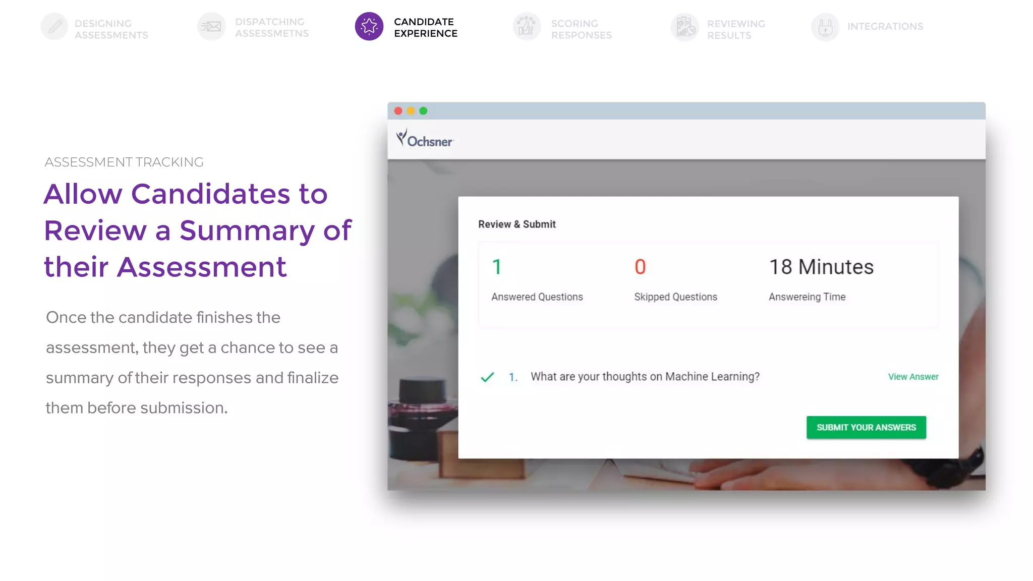 Allow Candidates to
Review a Summary of
their Assessment
ASSESSMENT TRACKING
Once the candidate finishes the
assessment, they get a chance to see a
summary of their responses and finalize
them before submission.
DESIGNING
ASSESSMENTS
DISPATCHING
ASSESSMETNS
SCORING
RESPONSES
INTEGRATIONSREVIEWING
RESULTS
CANDIDATE
EXPERIENCE
 