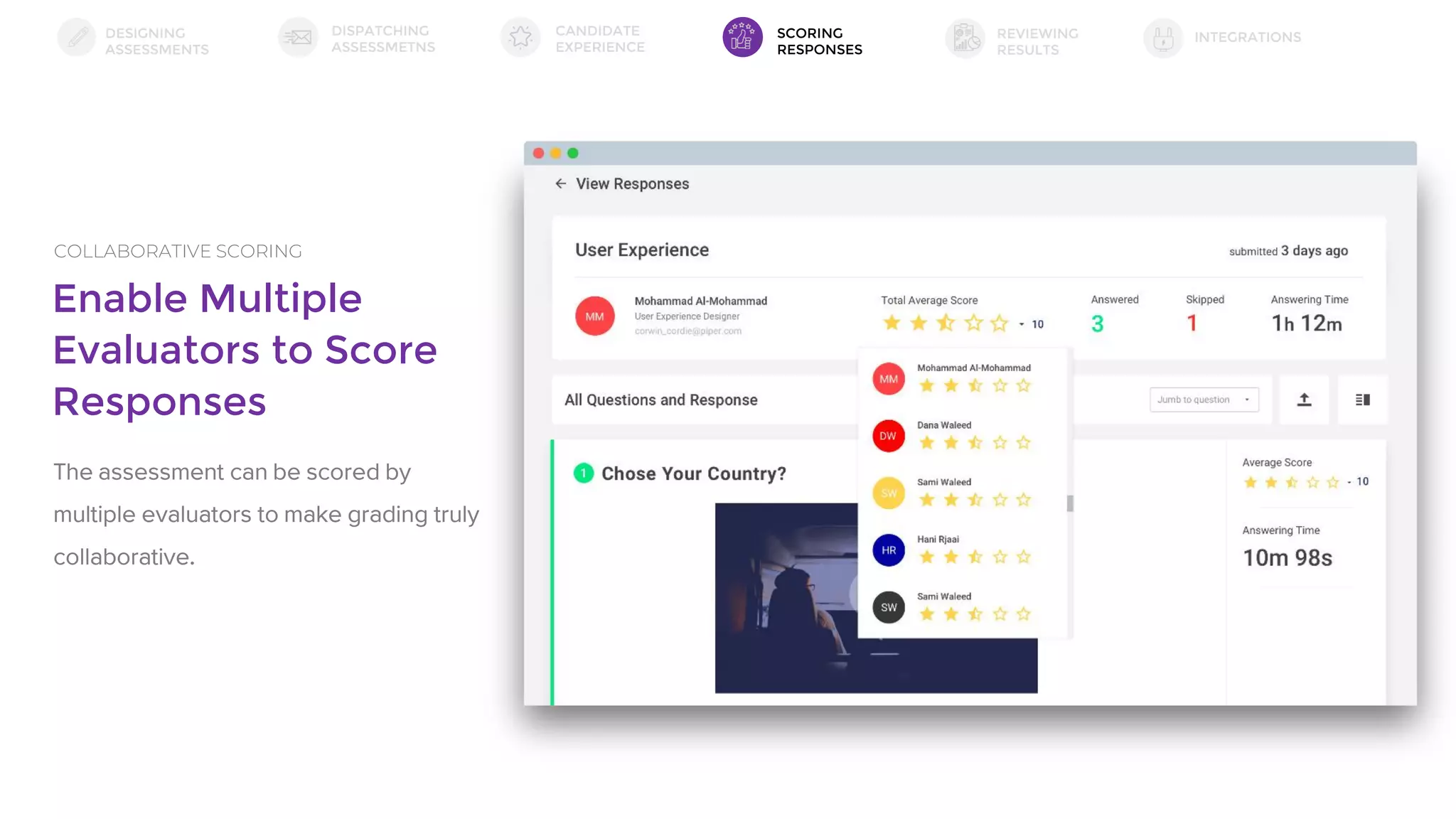 Enable Multiple
Evaluators to Score
Responses
COLLABORATIVE SCORING
The assessment can be scored by
multiple evaluators to make grading truly
collaborative.
DESIGNING
ASSESSMENTS
DISPATCHING
ASSESSMETNS
SCORING
RESPONSES
INTEGRATIONSREVIEWING
RESULTS
CANDIDATE
EXPERIENCE
 