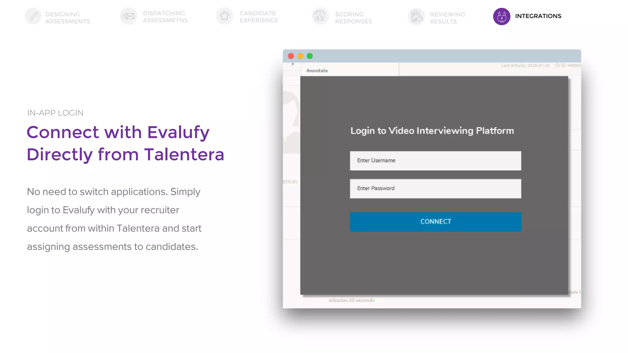 Connect with Evalufy
Directly from Talentera
IN-APP LOGIN
No need to switch applications. Simply
login to Evalufy with your recruiter
account from within Talentera and start
assigning assessments to candidates.
DESIGNING
ASSESSMENTS
DISPATCHING
ASSESSMETNS
SCORING
RESPONSES
REVIEWING
RESULTS
CANDIDATE
EXPERIENCE
INTEGRATIONS
 