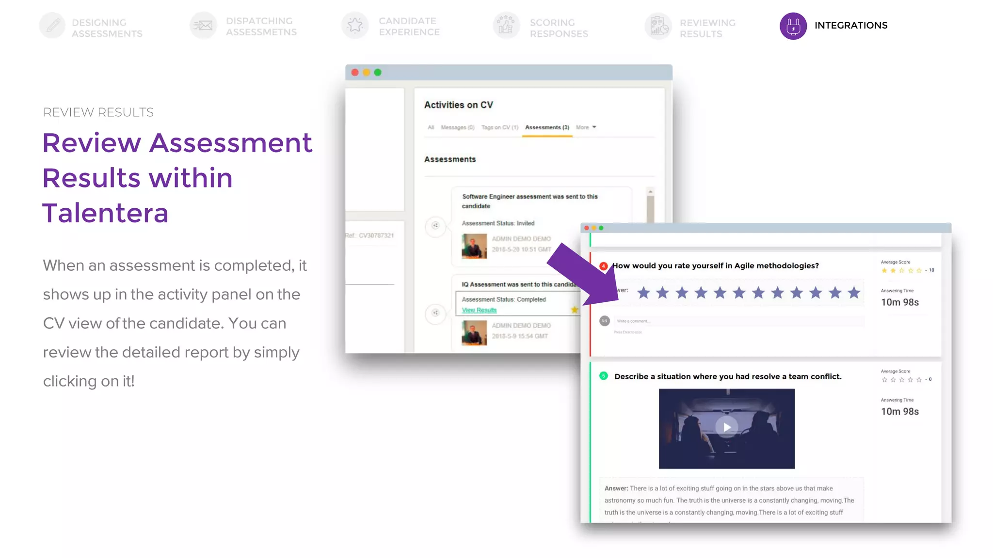 Review Assessment
Results within
Talentera
REVIEW RESULTS
When an assessment is completed, it
shows up in the activity panel on the
CV view of the candidate. You can
review the detailed report by simply
clicking on it!
DESIGNING
ASSESSMENTS
DISPATCHING
ASSESSMETNS
SCORING
RESPONSES
REVIEWING
RESULTS
CANDIDATE
EXPERIENCE
INTEGRATIONS
 