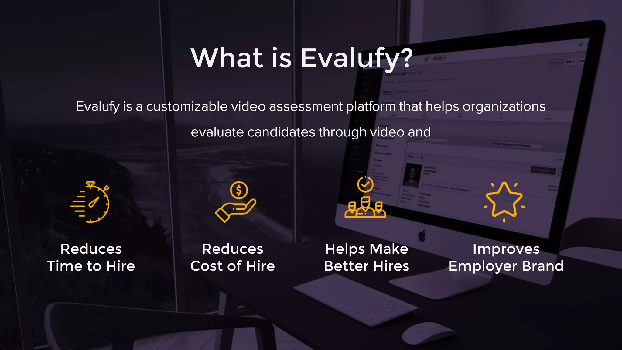 What is Evalufy?
Evalufy is a customizable video assessment platform that helps organizations
evaluate candidates through video and
Reduces
Time to Hire
Reduces
Cost of Hire
Helps Make
Better Hires
Improves
Employer Brand
 
