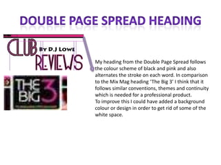 Double Page Spread HeadingMy heading from the Double Page Spread follows the colour scheme of black and pink and also alternates the stroke on each word. In comparison to the Mix Mag heading ‘The Big 3’ I think that it follows similar conventions, themes and continuity which is needed for a professional product.  To improve this I could have added a background colour or design in order to get rid of some of the white space. 