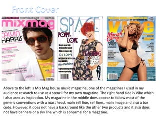 Front CoverAbove to the left is Mix Mag house music magazine, one of the magazines I used in my audience research to use as a stencil for my own magazine. The right hand side is Vibe which I also used as inspiration. My magazine in the middle does appear to follow most of the generic conventions with a mast head, main sell line, sell lines, main image and also a bar code. However, it does not have a background like the other two products and it also does not have banners or a sky line which is abnormal for a magazine. 