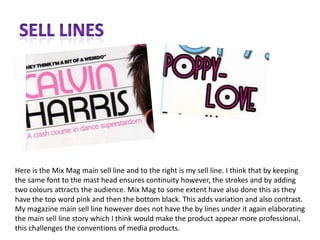 Sell linesHere is the Mix Mag main sell line and to the right is my sell line. I think that by keeping the same font to the mast head ensures continuity however, the strokes and by adding two colours attracts the audience. Mix Mag to some extent have also done this as they have the top word pink and then the bottom black. This adds variation and also contrast. My magazine main sell line however does not have the by lines under it again elaborating the main sell line story which I think would make the product appear more professional, this challenges the conventions of media products. 