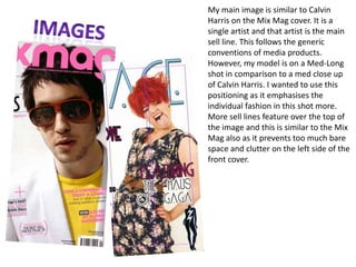 My main image is similar to Calvin Harris on the Mix Mag cover. It is a single artist and that artist is the main sell line. This follows the generic conventions of media products. However, my model is on a Med-Long shot in comparison to a med close up of Calvin Harris. I wanted to use this positioning as it emphasises the individual fashion in this shot more. More sell lines feature over the top of the image and this is similar to the Mix Mag also as it prevents too much bare space and clutter on the left side of the front cover. Images
