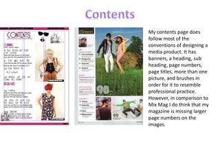 ContentsMy contents page does follow most of the conventions of designing a media product. It has banners, a heading, sub heading, page numbers, page titles, more than one picture, and brushes in order for it to resemble professional practice. However, in comparison to Mix Mag I do think that my magazine is missing larger page numbers on the images. 