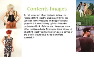 Contents ImagesBy not taking any of my contents pictures on location I think that the studio really limits the variation in the magazine limiting professional practice. This overall in my opinion limits the professional look of the product in comparison to other media products. To improve these pictures I also think that by adding numbers onto a corner of the picture would have made them more successful. 