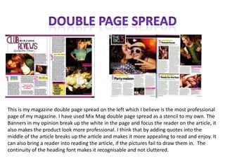 Double Page SpreadThis is my magazine double page spread on the left which I believe is the most professional page of my magazine. I have used Mix Mag double page spread as a stencil to my own. The Banners in my opinion break up the white in the page and focus the reader on the article, it also makes the product look more professional. I think that by adding quotes into the middle of the article breaks up the article and makes it more appealing to read and enjoy. It can also bring a reader into reading the article, if the pictures fail to draw them in.  The continuity of the heading font makes it recognisable and not cluttered. 