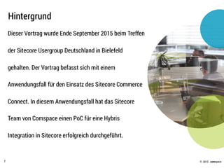 © .comspace2015
Dieser Vortrag wurde Ende September 2015 beim Treffen
der Sitecore Usergroup Deutschland in Bielefeld
gehalten. Der Vortrag befasst sich mit einem
Anwendungsfall für den Einsatz des Sitecore Commerce
Connect. In diesem Anwendungsfall hat das Sitecore
Team von Comspace einen PoC für eine Hybris
Integration in Sitecore erfolgreich durchgeführt.
Hintergrund
2
 